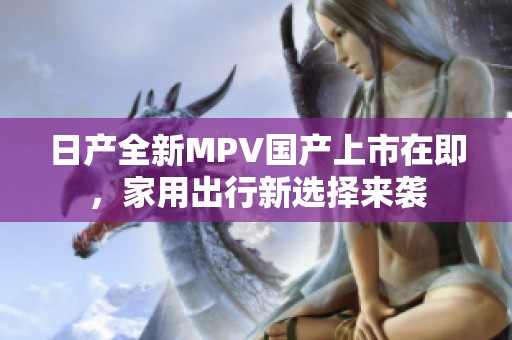 日产全新MPV国产上市在即，家用出行新选择来袭