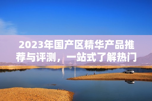 2023年国产区精华产品推荐与评测，一站式了解热门选择