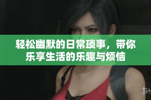 轻松幽默的日常琐事，带你乐享生活的乐趣与烦恼
