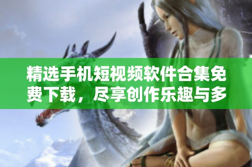 精选手机短视频软件合集免费下载，尽享创作乐趣与多样选择