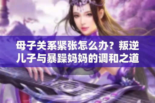 母子关系紧张怎么办？叛逆儿子与暴躁妈妈的调和之道