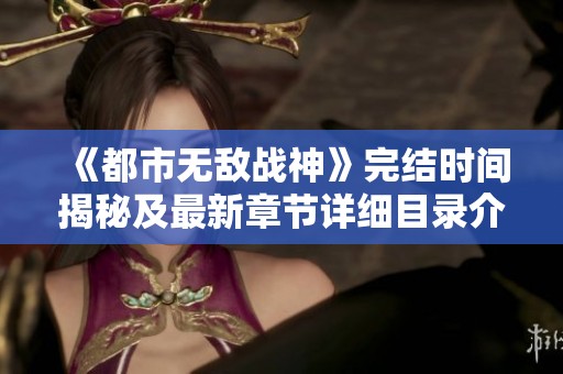 《都市无敌战神》完结时间揭秘及最新章节详细目录介绍