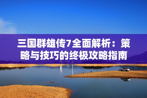 三国群雄传7全面解析：策略与技巧的终极攻略指南
