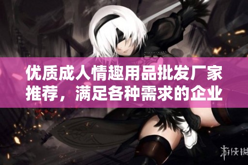 优质成人情趣用品批发厂家推荐，满足各种需求的企业选择