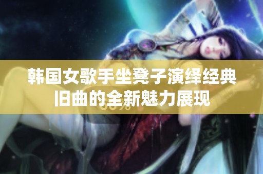 韩国女歌手坐凳子演绎经典旧曲的全新魅力展现