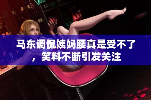 马东调侃姨妈腰真是受不了，笑料不断引发关注