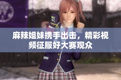 麻辣姐妹携手出击，精彩视频征服好大赛观众