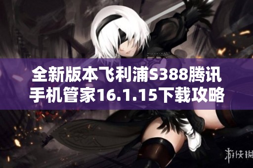 全新版本飞利浦S388腾讯手机管家16.1.15下载攻略与解说
