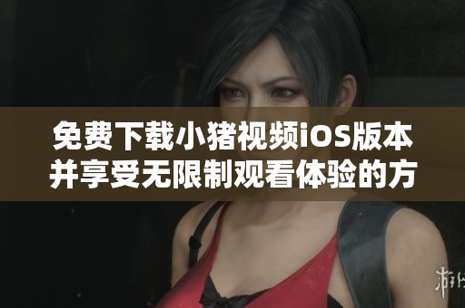 免费下载小猪视频iOS版本并享受无限制观看体验的方法