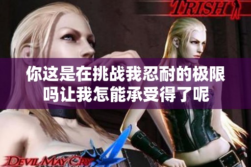 你这是在挑战我忍耐的极限吗让我怎能承受得了呢