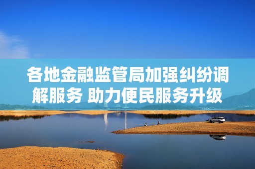 各地金融监管局加强纠纷调解服务 助力便民服务升级