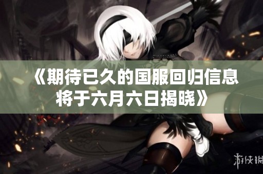 《期待已久的国服回归信息将于六月六日揭晓》