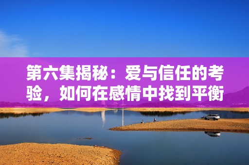 第六集揭秘：爱与信任的考验，如何在感情中找到平衡
