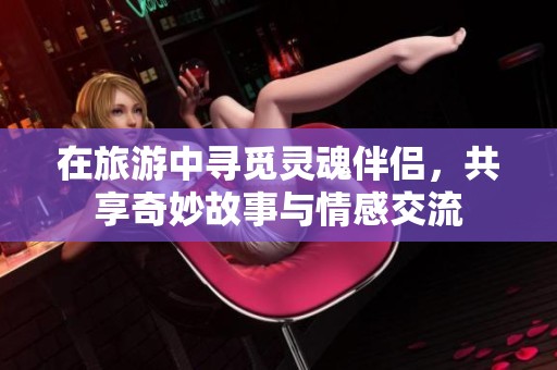 在旅游中寻觅灵魂伴侣，共享奇妙故事与情感交流