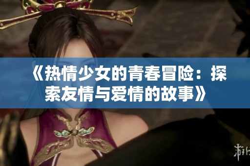 《热情少女的青春冒险：探索友情与爱情的故事》