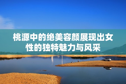 桃源中的绝美容颜展现出女性的独特魅力与风采