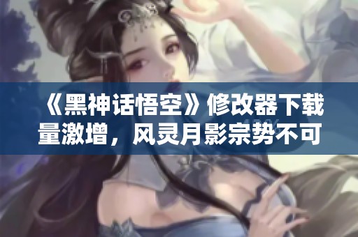 《黑神话悟空》修改器下载量激增，风灵月影宗势不可挡
