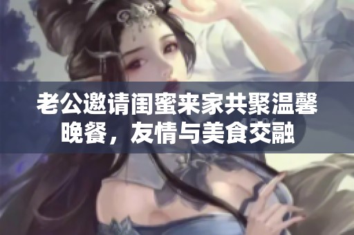 老公邀请闺蜜来家共聚温馨晚餐，友情与美食交融