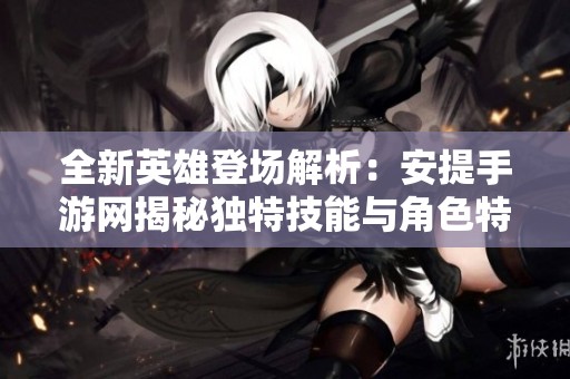 全新英雄登场解析：安提手游网揭秘独特技能与角色特点