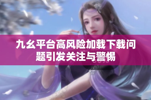 九幺平台高风险加载下载问题引发关注与警惕