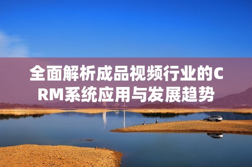 全面解析成品视频行业的CRM系统应用与发展趋势