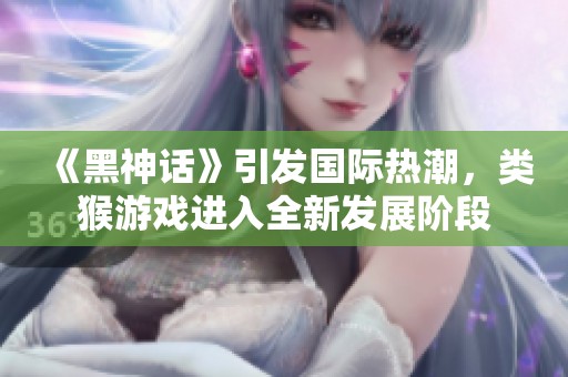《黑神话》引发国际热潮，类猴游戏进入全新发展阶段