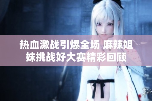热血激战引爆全场 麻辣姐妹挑战好大赛精彩回顾