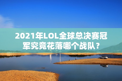 2021年LOL全球总决赛冠军究竟花落哪个战队？