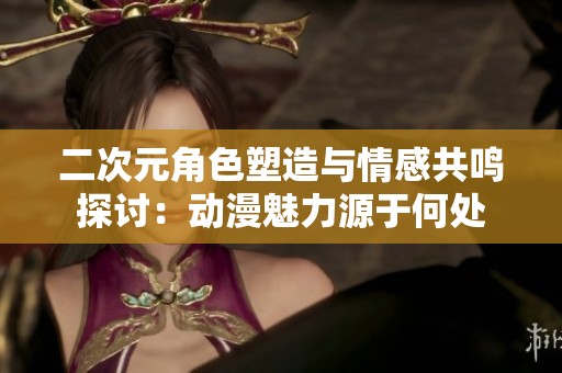 二次元角色塑造与情感共鸣探讨：动漫魅力源于何处