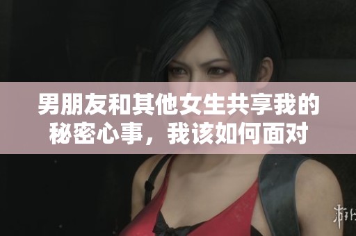 男朋友和其他女生共享我的秘密心事，我该如何面对
