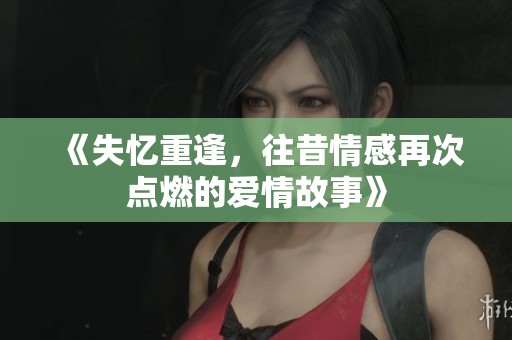 《失忆重逢，往昔情感再次点燃的爱情故事》