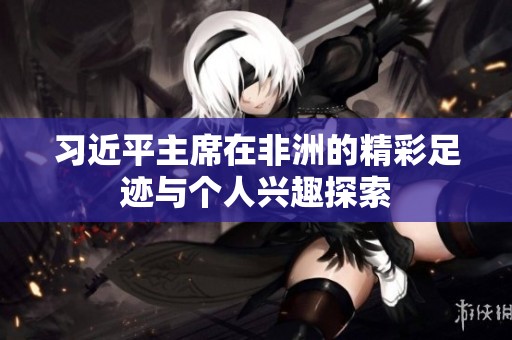 习近平主席在非洲的精彩足迹与个人兴趣探索