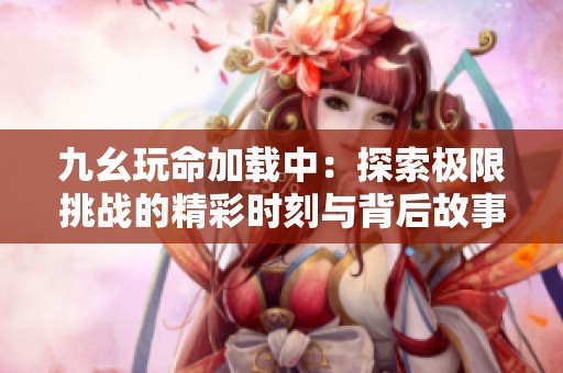 九幺玩命加载中：探索极限挑战的精彩时刻与背后故事