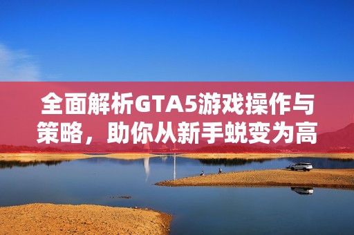全面解析GTA5游戏操作与策略，助你从新手蜕变为高手