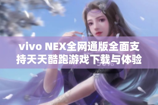 vivo NEX全网通版全面支持天天酷跑游戏下载与体验攻略