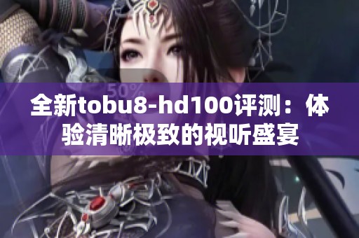 全新tobu8-hd100评测：体验清晰极致的视听盛宴