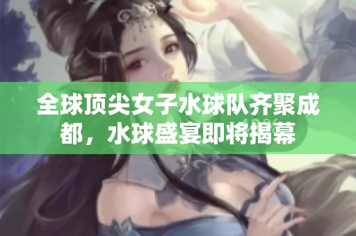 全球顶尖女子水球队齐聚成都，水球盛宴即将揭幕