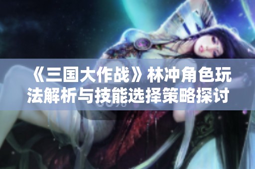 《三国大作战》林冲角色玩法解析与技能选择策略探讨