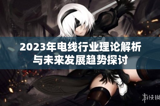 2023年电线行业理论解析与未来发展趋势探讨