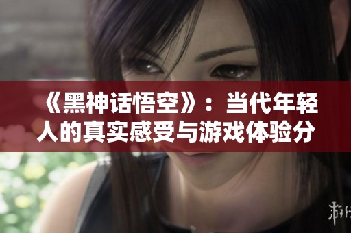 《黑神话悟空》：当代年轻人的真实感受与游戏体验分享