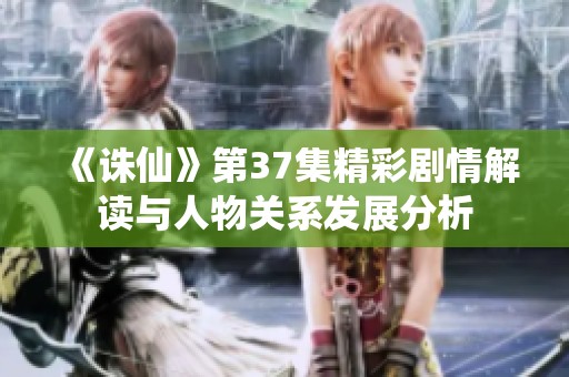 《诛仙》第37集精彩剧情解读与人物关系发展分析