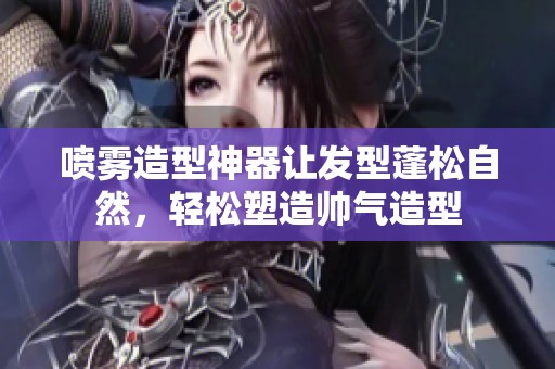 喷雾造型神器让发型蓬松自然，轻松塑造帅气造型