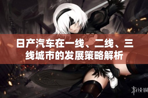 日产汽车在一线、二线、三线城市的发展策略解析