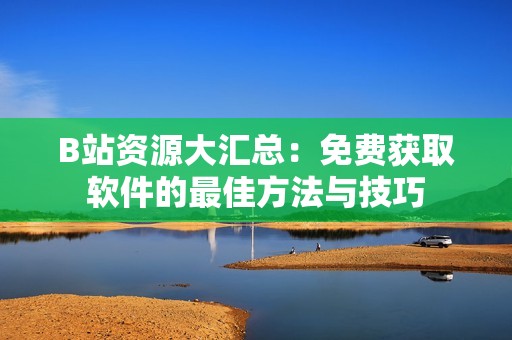 B站资源大汇总：免费获取软件的最佳方法与技巧