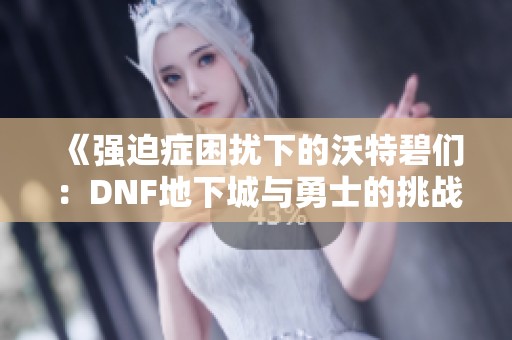 《强迫症困扰下的沃特碧们：DNF地下城与勇士的挑战与心声》