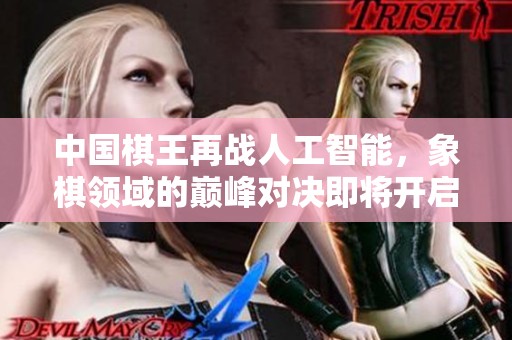 中国棋王再战人工智能，象棋领域的巅峰对决即将开启