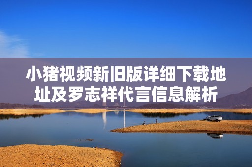小猪视频新旧版详细下载地址及罗志祥代言信息解析