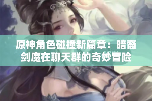 原神角色碰撞新篇章：暗裔剑魔在聊天群的奇妙冒险