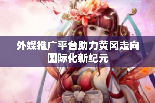 外媒推广平台助力黄冈走向国际化新纪元