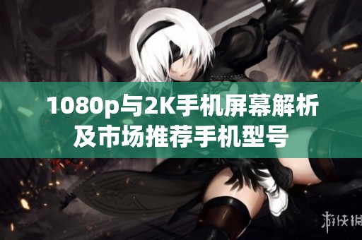 1080p与2K手机屏幕解析及市场推荐手机型号